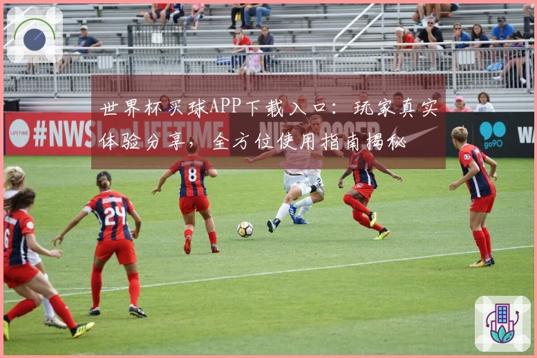 世界杯买球APP下载入口：玩家真实体验分享，全方位使用指南揭秘